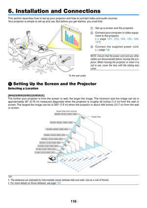 Page 127116
6. Installation and Connections
32
1
This	section	describes	how	to	set	up	your	projector	and	how	to	connect	video	and	audio	sources.
Your	projector	is	simple	to	set	up	and	use.	But	before	you	get	started,	you	must	first:
①	 Set	up	a	screen	and	the	projector.
②	 Connect	your	computer	 or	video	 equip-
ment	to	the	projector.
	(→	page	121 , 123 , 124 , 125 , 126 , 
127)
③
	 Connect	 the	supplied	 power	cord. 
(→
	page	16)
NOTE:	 Ensure	 that	the	power	 cord	and	any	other	
cables	 are	disconnected...