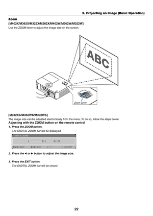 Page 3322
2. Projecting an Image (Basic Operation)
Zoom
[M402X/M362X/M322X/M282X/M402W/M362W/M322W]
Use	the	ZOOM	lever	to	adjust	the	image	size	on	the	screen.
[M332XS/M352WS/M302WS]
The	image	size	can	be	adjusted	electronically	from	the	menu.	To	do	so,	follow	the	steps	below.
Adjusting	with	the	ZOOM	button	on	the	remote	control
1.  Press the ZOOM button. 
	 The	DIGITAL	ZOOM	bar	will	be	displayed.
2.  Press the ◀ or ▶	button	to	adjust	the	image	size. 	
3.	 Press	the	EXIT	button.
	 The	DIGITAL	ZOOM	bar	will	be...