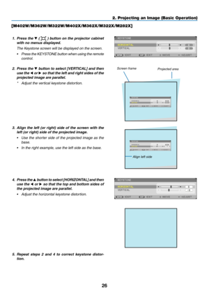 Page 3726
2. Projecting an Image (Basic Operation)
[M402W/M362W/M322W/M402X/M362X/M322X/M282X]
1. Press the ▼ (  ) button on the projector cabinet 
with	no	menus	displayed. 	
 The Keystone screen will be displayed on the screen.
•	 Press 	the 	KEYSTONE 	button 	when 	using 	the 	remote	
control.
2.  Press the ▼	button	 to	select	 [VERTICAL]	 and	then	
use the  ◀ or ▶	so	 that	 the	left	and	 right	 sides	 of	the	
projected	image	are	parallel.
*	 Adjust	the	vertical	keystone	distortion.
Projected area
Screen...