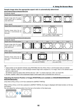 Page 10392
5. Using On-Screen Menu
Sample	image	when	the	appropriate	aspect	ratio	is	automatically	determined
M402X/M362X/M322X/M282X/M332XS
[Computer	signal]
Aspect	ratio	of	incoming	signal4:35:416:9 15:916:10
Sample	image	when	the	appro-priate	 aspect	 ratio	is	automati-cally	determined
[Video	signal]
Aspect	ratio	of	incoming	signal4:3 Letterbox Squeeze
Sample	image	when	the	as-pect	 ratio	 is	automatically	 de-
termined
NOTE:	 To	display	 a	squeezed	 signal	prop-erly,	select	[16:9]	or	[WIDE	ZOOM]....