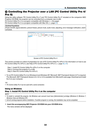 Page 6554
3. Convenient Features
❿ Controlling the Projector over a LAN (PC Control Utility Pro 4/
Pro 5)
Using	 the	utility	 software	 “PC	Control	 Utility	Pro	4”	and	 “PC	 Control	 Utility	Pro	5”	included	 on	the	 companion	 NEC	
Projector	CD-ROM,	the	projector	can	be	controlled	from	a	computer	over	a	LAN.
PC	Control	Utility	Pro	4	is	a	program	compatible	with	 Windows.	(→	this	page)
PC	Control	Utility	Pro	5	is	a	program	compatible	with	Mac	OS. 	(→	page	57)
Control Functions
Power	On/Off,	 signal	selection,...