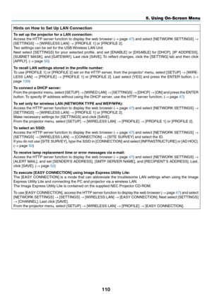 Page 121110
5. Using On-Screen Menu
Hints on How to Set Up LAN Connection
To	set	up	the	projector	for	a	LAN	connection:
Access	the	HTTP	 server	 function	 to	display	 the	web	 browser	 (→	page	47)	 and	 select	 [NETWORK	 SETTINGS]	→ 
[SETTINGS]	→	[WIRELESS	LAN]	→	[PROFILE	1]	or	[PROFILE	2].
Two	settings	can	be	set	for	the	USB	 Wireless	LAN	Unit.
Next	select	 [SETTINGS]	 for	your	 selected	 profile,	and	set	[ENABLE]	 or	[DISABLE]	 for	[DHCP],	 [IP	ADDRESS],	
[SUBNET	 MASK],	and	[GATEWAY]. 	Last	 click	 [SAVE]....