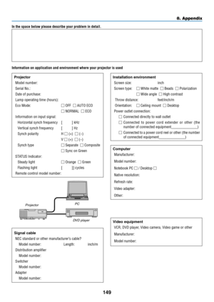 Page 160149
8. Appendix
In the space below please describe your problem in detail.
Information on application and environment where your projector is used
ProjectorModel number:
Serial No�:
Date of purchase:
Lamp operating time (hours):
Eco Mode:  OFF  AUTO ECO
  NORMAL  ECO
Information on input signal:
Horizontal synch frequency  [     ] kHz
Vertical synch frequency  [     ] Hz
Synch polarity  H  (+)  (−)
 V  (+)  (−)
Synch type  Separate  Composite
  Sync on Green
STATUS Indicator:
Steady light ...