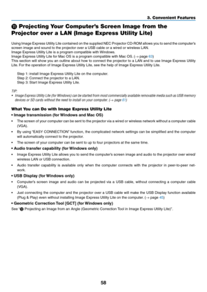 Page 6958
3. Convenient Features
⓫ Projecting Your Computer’s Screen Image from the 
Projector over a LAN (Image Express Utility Lite)
 
Using	Image	 Express	 Utility	Lite	contained	 on	the	 supplied	 NEC	Projector	 CD-ROM	 allows	you	to	send	 the	computer’s	
screen	image	and	sound	to	the	projector	over	a	USB	cable	or	a	wired	or	wireless	LAN.
Image	Express	Utility	Lite	is	a	program	compatible	with	 Windows.
Image	Express	Utility	Lite	for	Mac	OS	is	a	program	compatible	with	Mac	OS. 	(→	page	63)
This	section...