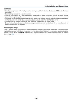 Page 131120
6. Installation and Connections
WARNING
*	 Installing	your	projector	 on	the	 ceiling	 must	be	done	 by	a	qualified	 technician. 	Contact	 your	NEC	 dealer	 for	more	
information.
*	 Do	not	attempt	to	install	the	projector	yourself.
•	 Only	 use	your	 projector	 on	a	solid,	 level	surface. 	If	 the	 projector	 falls	to	the	 ground,	 you	can	 be	injured	 and	the	
projector	severely	damaged.
•	 Do	 not	use	 the	projector	 where	temperatures	 vary	greatly. 	The	 projector	 must	be	used	 at	temperatures...