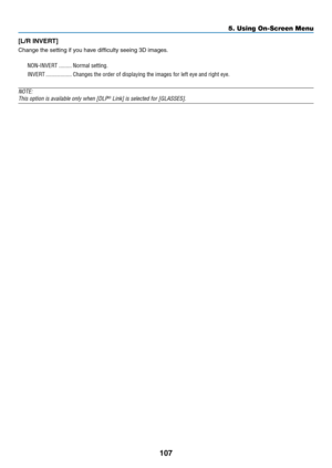 Page 118107
5. Using On-Screen Menu
[L/R	INVERT]
Change	the	setting	if	you	have	difficulty	seeing	3D	images.
NON-INVERT ���������Normal setting�
INVERT ������������������Changes the order of displaying the images for left eye and right eye�
NOTE:
This	option	is	available	only	when	[DLP®	Link]	is	selected	for	[GLASSES]. 