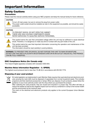 Page 3i
Important Information
Safety Cautions
Precautions
Please	read	this	manual	carefully	before	using	your	NEC	projector	and	keep	the	manual	handy	for	future	reference.
CAUTION
To	turn	off	main	power,	be	sure	to	remove	the	plug	from	power	outlet.
The	power	 outlet	socket	 should	 be	installed	 as	near	 to	the	 equipment	 as	possible,	 and	should	 be	easily	
accessible.
CAUTION
TO	PREVENT	SHOCK,	DO	NOT	OPEN	 THE	CABINET.
THERE	ARE	HIGH-VOLTAGE	COMPONENTS	INSIDE.
REFER	SERVICING	TO	QUALIFIED	SERVICE...