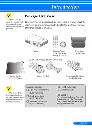 Page 125... English
Introduction
Power Cord x1Computer Cable (VGA)(P/N:79TC5061)
Remote Control(P/N:79TC5091)Battery (CR2025)
Projector
Package Overview
This projector comes with all the items shown below. Check to 
make sure your unit is complete. Contact your dealer immedi-
ately if anything is missing.
	Due to the differ-ence in applications for each country, some regions may have dif-ferent accessories.
Documentation: 
		NEC Projector CD-ROM 
(P/N: 7N952011)
		Quick Setup Guide   (P/N: 7N8N4551) 
...