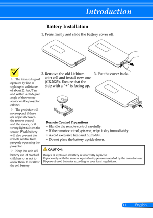 Page 1811... English
Introduction
Battery Installation
Remote Control Precautions
• Handle the remote control carefully.
• If the remote control gets wet, wipe it dry immediately.
• Avoid excessive heat and humidity.
• Do not place the battery upside down.
1. Press firmly and slide the battery cover off.
2.  Remove the old Lithium 
coin cell and install new one 
(CR2025). Ensure that the 
side with a “+” is facing up.
3.  Put the cover back.
	The infrared signal operates by line-of-sight up to a distance of...