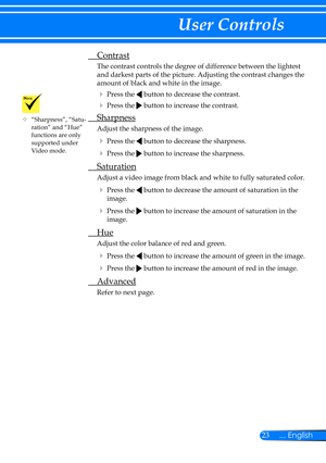 Page 3023... English
User Controls
 Contrast
The contrast controls the degree of difference between the lightest 
and darkest parts of the picture. Adjusting the contrast changes the 
amount of black and white in the image.
 Press the  button to decrease the contrast.
 Press the  button to increase the contrast.
 Sharpness
Adjust the sharpness of the image.
  Press the  button to decrease the sharpness.
  Press the  button to increase the sharpness. 
  Saturation
Adjust a video image from black and white to...