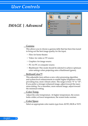 Page 3124English ...
User Controls
IMAGE | Advanced
 Gamma
This allows you to choose a gamma table that has been fine-tuned 
to bring out the best image quality for the input.
  Film: for home theater.
  Video: for video or TV source.
  Graphics: for image source.
  PC: for PC or computer source.
 Blackboard: This mode should be selected to achieve optimum 
color settings when projecting onto a blackboard (green).
  BrilliantColor™
This adjustable item utilizes a new color-processing algorithm 
and system...