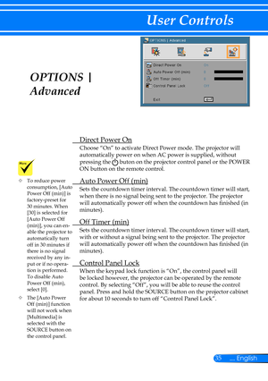 Page 4235... English
User Controls
OPTIONS | 
Advanced
 Direct Power On
Choose “On” to activate Direct Power mode. The projector will 
automatically power on when AC power is supplied, without 
pressing the  buton on the projector control panel or the POWER 
ON button on the remote control.
 Auto Power Off (min)
Sets the countdown timer interval. The countdown timer will start, 
when there is no signal being sent to the projector. The projector 
will automatically power off when the countdown has finished (in...