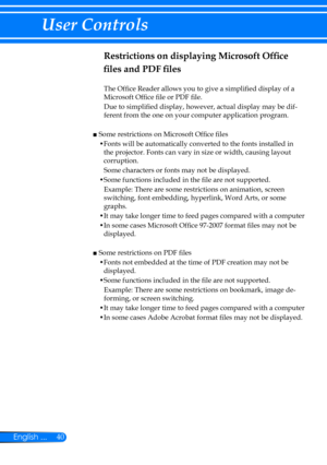 Page 4740English ...
User Controls
Restrictions on displaying Microsoft Office 
files and PDF files
The Office Reader allows you to give a simplified display of a 
Microsoft Office file or PDF file.
Due to simplified display, however, actual display may be dif-
ferent from the one on your computer application program.
 
■  Some restrictions on Microsoft Office files
• Fonts will be automatically converted to the fonts installed in 
the projector. Fonts can vary in size or width, causing layout 
corruption....