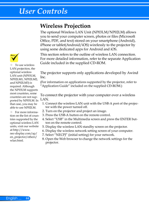 Page 5144English ...
User Controls
Wireless Projection
The optional Wireless LAN Unit (NP03LM/NP02LM) allows 
you to send your computer screen, photos or files (Microsoft 
Office, PDF, and text) stored on your smartphone (Android), 
iPhone or tablet(Android/iOS) wirelessly to the projector by 
using some dedicated apps for Android and iOS. 
This section refers to the outline of wireless LAN connection. 
For more detailed information, refer to the separate Application 
Guide included in the supplied CD-ROM.
The...