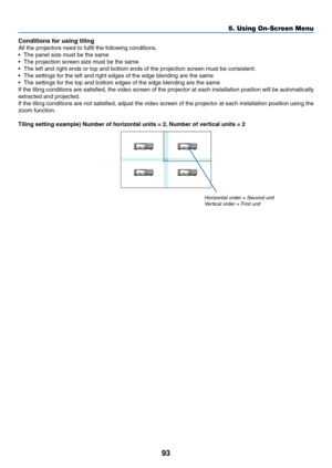 Page 10693
5. Using On-Screen Menu
Conditions for using tiling
All	the	projectors	need	to	fulfil	the	following	conditions.
•	 The	panel	size	must	be	the	same
•	 The	projection	screen	size	must	be	the	same
•	 The	left	and	right	ends	or	top	and	bottom	ends	of	the	projection	screen	must	be	consistent.
•	 The	settings	for	the	left	and	right	edges	of	the	edge	blending	are	the	same
•	 The	settings	for	the	top	and	bottom	edges	of	the	edge	blending	are	the	same
If	the	 tiling	 conditions	 are	satisfied,	 the	video...