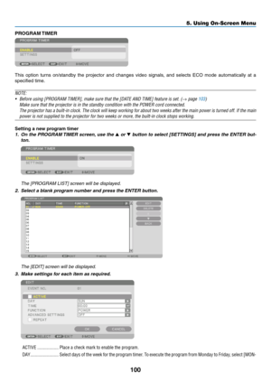 Page 113100
5. Using On-Screen Menu
PROGRAM TIMER
This	option	 turns	on/standby	 the	projector	 and	changes	 video	signals,	 and	selects	 ECO	mode	 automatically	 at	a	
specified	time.
NOTE:
•	 Before	using	[PROGRAM	TIMER],	make	sure	that	the	[DATE	AND	TIME]	feature	is	set.	(→ page 103)
	 Make	sure	that	the	projector	is	in	the	standby	condition	with	the	POWER	cord	connected.
 The projector has a built-in clock. The clock will keep working for about two weeks after the main power is turned off. If the main 
power...