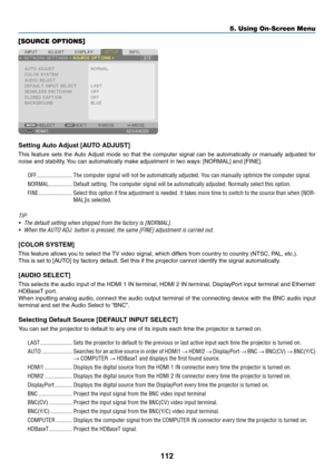 Page 125112
5. Using On-Screen Menu
[SOURCE OPTIONS]
Setting Auto Adjust [AUTO ADJUST]
This	feature	 sets	the	Auto	 Adjust	 mode	so	that	 the	computer	 signal	can	be	automatically	 or	manually	 adjusted	for	
noise	and	stability. 	You	can	automatically	make	adjustment	in	two	ways: 	[NORMAL]	and	[FINE].
OFF ������������������������The computer signal will not be automatically adjusted� You can manually optimize the computer signal�
NORMAL ����������������Default setting� The computer signal will be automatically...