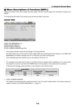 Page 131118
5. Using On-Screen Menu
❽ Menu Descriptions & Functions [INFO.]
Displays	the	status	 of	the	 current	 signal	and	lamp	 usage. 	This	item	has	nine	 pages. 	The	information	 included	is	as	
follows:
TIP:	Pressing	the	HELP	button	on	the	remote	control	will	show	the	[INFO.]	menu	items.
[USAGE TIME]
[LAMP	LIFE	REMAINING]	(%)*
[LAMP	HOURS	USED]	(H)
[FILTER	HOURS	USED]	(H)
[TOTAL	CARBON	SAVINGS]	(kg-CO2)
*	 The	progress	indicator	shows	the	percentage	of	remaining	bulb	life.
	 The	 value	informs	 you	of	the...