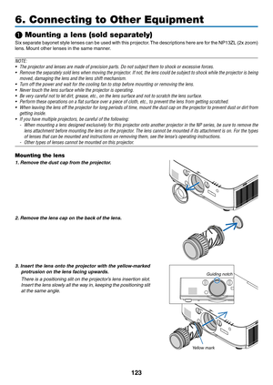 Page 136123
❶ Mounting a lens (sold separately)
Six	separate	 bayonet	style	lenses	 can	be	used	 with	this	projector. 	The	 descriptions	 here	are	for	the	 NP13ZL	 (2x	zoom)	
lens. 	Mount	other	lenses	in	the	same	manner.
NOTE:
•	 The	projector	and	lenses	are	made	of	precision	parts.	Do	not	subject	them	to	shock	or	excessive	forces.
•	 Remove	 the	separately	 sold	lens	when	 moving	 the	projector.	 If	not,	 the	lens	 could	 be	subject	 to	shock	 while	the	projector	 is	being	
moved, damaging the lens and the lens...