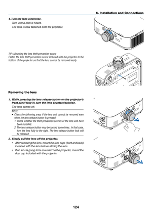 Page 137124
6. Installation and Connections
4. Turn the lens clockwise.
	 Turn	until	a	click	is	heard.
	 The	lens	is	now	fastened	onto	the	projector.
TIP:	Mounting	the	lens	theft	prevention	screw
Fasten	the	lens	 theft	 prevention	 screw	included	 with	the	projector	 to	the	
bottom of the projector so that the lens cannot be removed easily.
Removing the lens
1. While pressing the lens release button on the projector’s 
front panel fully in, turn the lens counterclockwise.
	 The	lens	comes	off.
NOTE: 
•	 Check...