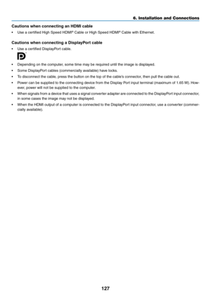 Page 140127
6. Installation and Connections
Cautions when connecting an HDMI cable
•	 Use	a	certified	High	Speed	HDMI®	Cable	or	High	Speed	HDMI®	Cable	with	Ethernet.
Cautions	when	connecting	a	DisplayPort	cable
•	 Use	a	certified	DisplayPort	cable.
 
•	 Depending	on	the	computer,	some	time	may	be	required	until	the	image	is	displayed.
•	 Some	DisplayPort	cables	(commercially	available)	have	locks.
•	 To	disconnect	the	cable,	press	the	button	on	the	top	of	the	cable’s	connector,	then	pull	the	cable	out.
•	 Power...