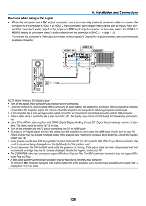 Page 141128
6. Installation and Connections
Cautions	when	using	a	DVI	signal
•	 When	the	computer	 has	a	DVI	 output	 connector,	 use	a	commercially	 available	converter	 cable	to	connect	 the	
computer	 to	the	 projector’s	 HDMI	1	or	 HDMI	 2	input	 connector	 (only	digital	 video	signals	 can	be	input). 	Also,	 con-
nect	the	computer’s	 audio	output	 to	the	 projector’s	 BNC	audio	 input	connector. 	In	 this	 case,	 switch	 the	HDMI1	 or	
HDMI2	setting	at	on-screen	menu’s	audio	selection	on	the	projector	to...