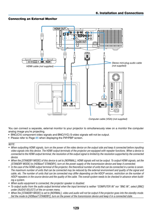 Page 142129
6. Installation and Connections
HDMI INAUDIO IN
HDMI OUT
AUDIO OUT
Connecting an External Monitor
You	can	connect	 a	separate,	 external	monitor	to	your	 projector	 to	simultaneously	 view	on	a	monitor	 the	computer	
analog	image	you’re	projecting.
•	 BNC(CV)	component	video	signals	and	BNC(Y/C)	S-video	signals	will	not	be	output.
•	 Please	refer	to	Page	85	when	displaying	the	PIP/PBP	screen.
NOTE:
•	 When	 outputting	 HDMI	signals,	 turn	on	the	 power	 of	the	 video	 device	 on	the	 output	 side	and...