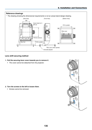 Page 148135
6. Installation and Connections
Reference drawings
*	 The	drawing	showing	the	dimensional	requirements	is	not	an	actual	stand	design	drawing.
[Side View][Front View]
Screw holes for 4 - 
M4 use
Tilt foot (remove) 130 or greater
200
Filter cover (when opened)
Horizontal adjuster [Bottom View]
Filter cover 310 or greater
Rear foot
Lens shift securing method
1.  Pull the securing lever cover towards you to remove it.
•	 The	cover	cannot	be	detached	from	the	projector.
2.  Turn the screws to the left to...