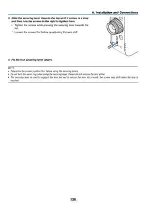 Page 149136
6. Installation and Connections
3. Slide the securing lever towards the top until it comes to a stop 
and then turn the screws to the right to tighten them.
•	 Tighten	 the	screws	 while	pressing	 the	securing	 lever	towards	 the	
top.
*	 Loosen	the	screws	first	before	re-adjusting	the	lens	shift.
4. Fix the four securing lever covers.
NOTE:
•	 Determine	the	screen	position	first	before	using	the	securing	levers.
•	 Do	not	turn	the	zoom	ring	when	using	the	securing	lever.	Please	do	not	remove	the...
