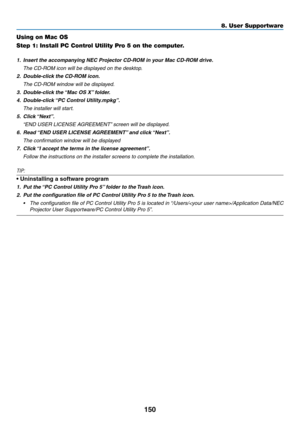 Page 163150
8. User Supportware
Using on Mac OS
Step 1: Install PC Control Utility Pro 5 on the computer.
1.	 Insert	the	accompanying	NEC	Projector	CD-ROM	in	your	Mac	CD-ROM	drive.	
	 The	CD-ROM	icon	will	be	displayed	on	the	desktop.
2.	 Double-click	the	CD-ROM	icon.	
	 The	CD-ROM	window	will	be	displayed.
3. Double-click the “Mac OS X” folder.
4.	 Double-click	 “PC	Control	Utility.mpkg”. 	
	 The	installer	will	start.
5.	 Click	“Next”.	
	 “END	USER	LICENSE	AGREEMENT” 	screen	will	be	displayed.
6.	 Read	“END	USER...