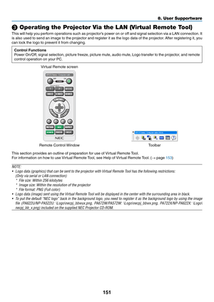 Page 164151
8. User Supportware
❸ Operating the Projector Via the LAN (Virtual Remote Tool)
This	will	help	 you	perform	 operations	 such	as	projector’s	 power	on	or	off	 and	 signal	 selection	 via	a	LAN	 connection. 	It	
is	 also	 used	 to	send	 an	image	 to	the	 projector	 and	register	 it	as	 the	 logo	 data	 of	the	 projector. 	After	 registering	 it,	you	
can	lock	the	logo	to	prevent	it	from	changing.
Control Functions
Power	 On/Off,	 signal	selection,	 picture	freeze,	 picture	mute,	audio	mute,	 Logo...