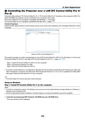 Page 167154
8. User Supportware
❹ Controlling the Projector over a LAN (PC Control Utility Pro 4/
Pro 5)
Using	 the	utility	 software	 “PC	Control	 Utility	Pro	4”	or	 “PC	 Control	 Utility	Pro	5”	included	 on	the	 companion	 NEC	Pro-
jector	CD-ROM,	the	projector	can	be	controlled	from	a	computer	over	a	LAN.
PC	Control	Utility	Pro	4	is	a	program	compatible	with	 Windows.	(→	this	page)
PC	Control	Utility	Pro	5	is	a	program	compatible	with	Mac	OS. 	(→	page	157)
Control Functions
Power	On/Off,	 signal	selection,...