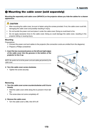 Page 183170
9. Appendix
❺ Mounting the cable cover (sold separately)
Mounting	the	separately	 sold	cable	 cover	 (NP04CV)	 on	the	 projector	 allows	you	hide	 the	cables	 for	a	cleaner	
appearance.
 CAUTION
•	 After	 mounting	 the	cable	 cover,	 be	sure	 to	fasten	 using	the	screws	 provided. 	If	 not,	 the	cable	 cover	 could	fall,	
damaging	the	cable	cover	and	possibly	resulting	in	injury.
•	 Do	not	bundle	the	power	cord	and	place	it	under	the	cable	cover. 	Doing	so	could	lead	to	fire.
•	 Do	not	apply...