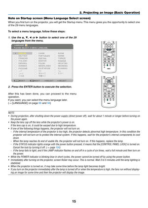 Page 2815
2. Projecting an Image (Basic Operation)
Note on Startup screen (Menu Language Select screen)
When	you	first	 turn	 on	the	 projector,	 you	will	get	 the	Startup	 menu.	This	 menu	 gives	you	the	opportunity	 to	select	 one	
of	the	29	menu	languages.
To	select	a	menu	language, 	follow	these	steps:
1. Use  the ▲,  ▼, ◀  or  ▶  button  to  select  one  of  the  29 
languages from the menu.
2.  Press the ENTER button to execute the selection.
After 	this 	has 	been 	done, 	you 	can 	proceed 	to 	the 	menu...