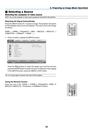 Page 2916
2. Projecting an Image (Basic Operation)
❹ Selecting a Source
Selecting the computer or video source
NOTE: Turn on the computer or video source equipment connected to the projector.
Detecting	the	Signal	Automatically
Press	the	INPUT	 button	for	1	second	 or	longer. 	The	 projector	 will	search	
for	the	 available	 input	source	 and	display	 it.	The	 input	 source	 will	change	
as	follows: 	
HDMI1	→	HDMI2	→	DisplayPort	→	BNC	→	BNC(CV)	→	BNC(Y/C)	→ 
COMUPTER	→	HDBaseT	→	HDMI1	→ …
•	 Press	it	briefly	to...