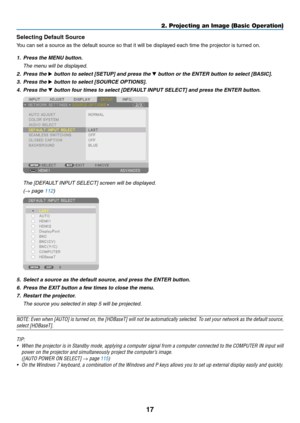 Page 3017
2. Projecting an Image (Basic Operation)
Selecting Default Source 
You	can	set	a	source	as	the	default	source	so	that	it	will	be	displayed	each	time	the	projector	is	turned	on.
1. Press the MENU button.
	 The	menu	will	be	displayed.
2.  Press the ▶	button	to	select	[SETUP]	and	press	the	▼	button	or	the	ENTER	button	to	select	[BASIC].
3.  Press the ▶	button	to	select	[SOURCE	OPTIONS].
4.  Press the ▼	button	four	times	to	select	[DEFAULT	INPUT	SELECT]	and	press	the	ENTER	button.
	 The	[DEFAULT	INPUT...