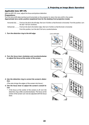 Page 3522
2. Projecting an Image (Basic Operation)
Applicable lens: NP11FL
With	the	NP11FL	lens,	adjust	the	focus	and	picture	distortion.
Preparations:
Turn	the	lens	shift	dials	(vertical	and	horizontal)	on	the	projector	to	return	the	lens	shift	to	the	center.
Approximate	lens	center	position	(explained	here	for	the	desktop	front	projection	mode)
Horizontal dial ��������First turn the dial to the left edge, then turn it further so that the knob is horizontal� From this position, turn 
the dial 1 full turn...