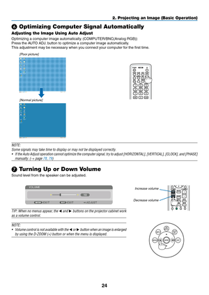 Page 3724
2. Projecting an Image (Basic Operation)
❻ Optimizing Computer Signal Automatically
Adjusting the Image Using Auto Adjust
Optimizing	a	computer	image	automatically.	(COMPUTER/BNC(Analog	RGB))
Press	the	AUTO	ADJ.	button	to	optimize	a	computer	image	automatically.
This	adjustment	may	be	necessary	when	you	connect	your	computer	for	the	first	time.
[Poor	picture]
[Normal	picture]
NOTE:
Some	signals	may	take	time	to	display	or	may	not	be	displayed	correctly.
•	 If	the 	Auto 	Adjust 	operation 	cannot...