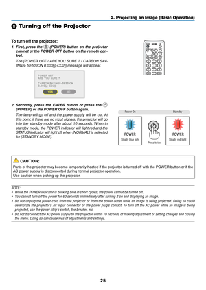 Page 3825
2. Projecting an Image (Basic Operation)
❽ Turning off the Projector
To turn off the projector:
1. First,  press  the   (POWER)  button  on  the  projector 
cabinet or the POWER OFF button on the remote con -
trol. 
	 The	 [POWER	 OFF	/	ARE	 YOU	 SURE	 ?	/	CARBON	 SAV-
INGS-	SESSION	0.000[g-CO2]]	message	will	appear.
2. Secondly,  press  the  ENTER  button  or  press  the  
(POWER) or the POWER OFF button again.
	 The	 lamp	will	go	off	and	 the	power	 supply	 will	be	cut. 	At	
this	 point,	 if	there...