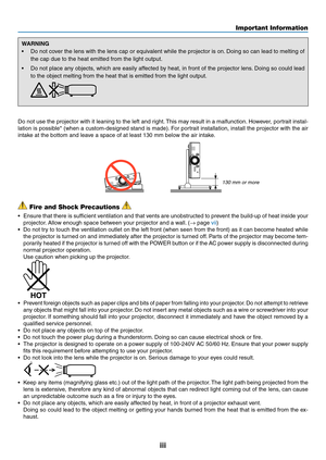 Page 5iii
Important Information
WARNING
•	 Do	not	cover	 the	lens	 with	the	lens	 cap	or	equivalent	 while	the	projector	 is	on. 	Doing	 so	can	 lead	 to	melting	 of	
the	cap	due	to	the	heat	emitted	from	the	light	output.
•	 Do	not	place	 any	objects,	 which	are	easily	 affected	 by	heat,	 in	front	 of	the	 projector	 lens.	Doing	 so	could	 lead	
to	the	object	melting	from	the	heat	that	is	emitted	from	the	light	output. 	
Do	not	use	the	projector	with	it	leaning	to	the	left	and	right.	This	may	result	in	a...