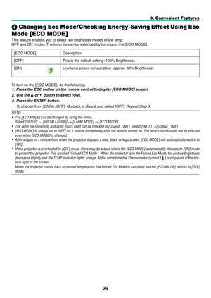 Page 4229
3. Convenient Features
❹ Changing Eco Mode/Checking Energy-Saving Effect Using Eco 
Mode [ECO MODE]
This	feature	enables	you	to	select	two	brightness	modes	of	the	lamp:
OFF	and	ON	modes. 	The	lamp	life	can	be	extended	by	turning	on	the	[ECO	MODE].
[ECO	MODE]	Description
[OFF]
This	is	the	default	setting	(100%	Brightness).
[ON]Low	lamp	power	consumption	(approx. 	80%	Brightness).
To	turn	on	the	[ECO	MODE],	do	the	following: 	
1.	 Press	the	ECO	button	on	the	remote	control	to	display	[ECO	MODE]	screen....