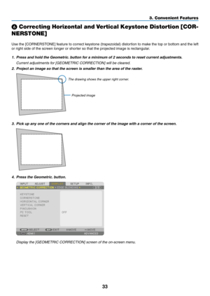 Page 4633
3. Convenient Features
❻ Correcting Horizontal and Vertical Keystone Distortion [COR-
NERSTONE]
Use	 the	[CORNERSTONE]	 feature	to	correct	 keystone	 (trapezoidal)	 distortion	to	make	 the	top	or	bottom	 and	the	left	
or	right	side	of	the	screen	longer	or	shorter	so	that	the	projected	image	is	rectangular.
1. Press and hold the Geometric. button for a minimum of 2 seconds to reset current adjustments.
	 Current	adjustments	for	[GEOMETRIC	CORRECTION]	will	be	cleared.
2.  Project an image so that the...