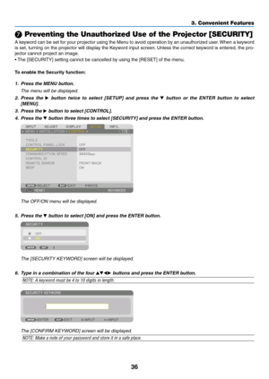 Page 4936
3. Convenient Features
❼ Preventing the Unauthorized Use of the Projector [SECURITY]
A	keyword	 can	be	set	 for	your	 projector	 using	the	Menu	 to	avoid	 operation	 by	an	 unauthorized	 user.	When	 a	keyword	
is	 set,	 turning	 on	the	 projector	 will	display	 the	Keyword	 input	screen. 	Unless	 the	correct	 keyword	 is	entered,	 the	pro-
jector	cannot	project	an	image. 	
•	The	[SECURITY]	setting	cannot	be	cancelled	by	using	the	[RESET]	of	the	menu.
To	enable	the	Security	function:
1.  Press the MENU...