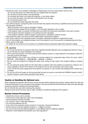 Page 6iv
Important Information
•	 Handle	the	power	cord	carefully.	A	damaged	or	frayed	power	cord	can	cause	electric	shock	or	fire.
-	 Do	not	use	any	power	cord	other	than	the	one	supplied	with	the	projector.
-	 Do	not	bend	or	tug	the	power	cord	excessively.
-	 Do	not	place	the	power	cord	under	the	projector,	or	any	heavy	object.
-	 Do	not	cover	the	power	cord	with	other	soft	materials	such	as	rugs.
-	 Do	not	heat	the	power	cord.
-	 Do	not	handle	the	power	plug	with	wet	hands.
•	 Turn	off	the	 projector,...