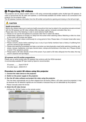 Page 5239
3. Convenient Features
❽ Projecting 3D videos
This	projector	 can	be	used	 to	watch	 videos	 in	3D	 using	 commercially-available	 active	shutter-type	 3D	eyewear. 	In	
order	 to	synchronize	 the	3D	video	 and	eyewear,	 a	commercially-available	 3D	emitter	 needs	to	be	 connected	 to	the	
projector	(on	the	projector	side).
The	3D	eyewear	receives	information	from	the	3D	emitter	and	performs	opening	and	closing	on	the	left	and	right.
 CAUTION
Health precautions
Before	 use,	please	 make	sure	to	read...
