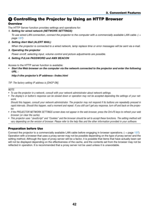 Page 5542
3. Convenient Features
❾ Controlling the Projector by Using an HTTP Browser
Overview
The	HTTP	Server	function	provides	settings	and	operations	for:
1.	 Setting	for	wired	network	(NETWORK	SETTINGS)
	 To	use	wired	 LAN	connection,	 connect	the	projector	 to	the	 computer	 with	a	commercially	 available	LAN	cable. 	(→ 
page	137)
2.  Setting Alert Mail (ALERT MAIL)
	 When	the	projector	is	connected	to	a	wired	network,	lamp	replace	time	or	error	messages	will	be	sent	via	e-mail.
3.  Operating the...