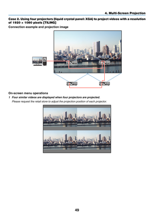 Page 6249
4. Multi-Screen Projection
Case 2. Using four projectors (liquid crystal panel: XGA) to project videos with a resolution 
of 1920 × 1080 pixels [TILING]
Connection example and projection image
On-screen menu operations
1 Four similar videos are displayed when four projectors are projected.
	 Please	request	the	retail	store	to	adjust	the	projection	position	of	each	projector. 