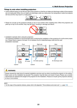 Page 6451
4. Multi-Screen Projection
Things to note when installing projectors
•	 Leave	sufficient	 space	on	the 	left 	and 	right 	of 	the 	projector	 so	that 	the 	air 	intake	 and	discharge	 outlets	of	the 	projector	
are	 not	obstructed. 	When	 the	air	intake	 and	discharge	 outlet	are	obstructed,	 the	temperature	 inside	the	projector	
will	rise	and	this	may	result	in	a	malfunction.
•	 Please	 do	not	 pile	 up	the	 projectors	 directly	on	top	 of	one	 another	 when	installing	 them.	When	 the	projectors...