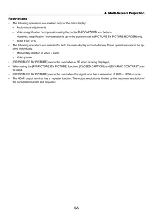 Page 6855
4. Multi-Screen Projection
Restrictions
•	 The	following	operations	are	enabled	only	for	the	main	display.
•	 Audio-visual	adjustments
•	 Video	magnification	/	compression	using	the	partial	D-ZOOM/ZOOM	+/−	buttons.
	 However,	magnification	/	compression	is	up	to	the	positions	set	in	[PICTURE	BY	PICTURE	BORDER]	only.
•	 TEST	PATTERN
•	 The	following	 operations	 are	enabled	 for	both	 the	main	 display	 and	sub-display. 	These	 operations	 cannot	be	ap-
plied	individually.
•	 Momentary	deletion	of...