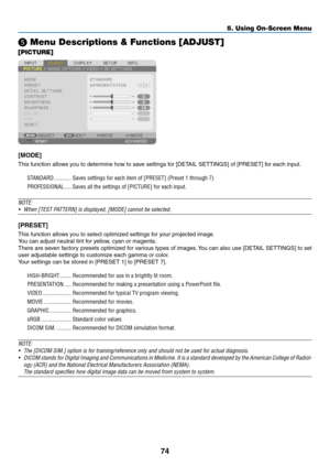 Page 8774
5. Using On-Screen Menu
❺ Menu Descriptions & Functions [ADJUST]
[PICTURE]
[MODE]
This	function	allows	you	to	determine	how	to	save	settings	for	[DETAIL	SETTINGS]	of	[PRESET]	for	each	input.
STANDARD ������������Saves settings for each item of [PRESET] (Preset 1 through 7)
PROFESSIONAL
  �����Saves all the settings of [PICTURE] for each input� 
NOTE: 
•	 When	[TEST	PATTERN]	is	displayed,	[MODE]	cannot	be	selected.
[PRESET]
This	function	allows	you	to	select	optimized	settings	for	your	projected...